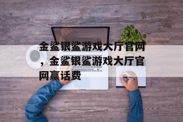 金鲨银鲨游戏大厅官网，金鲨银鲨游戏大厅官网赢话费